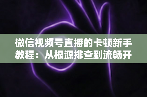 微信视频号直播的卡顿新手教程：从根源排查到流畅开播的完整优化指南