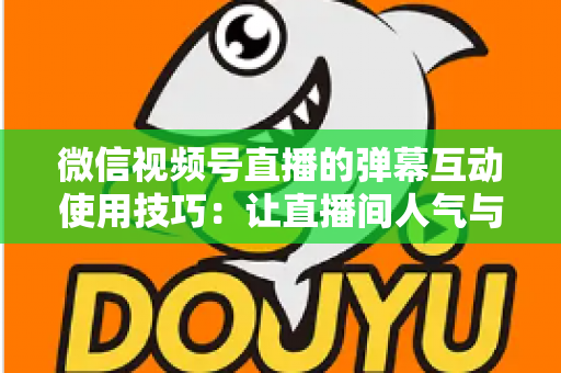 微信视频号直播的弹幕互动使用技巧：让直播间人气与转化双提升的实战手册
