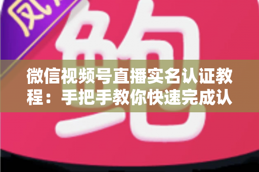微信视频号直播实名认证教程：手把手教你快速完成认证，轻松开启直播创作之旅