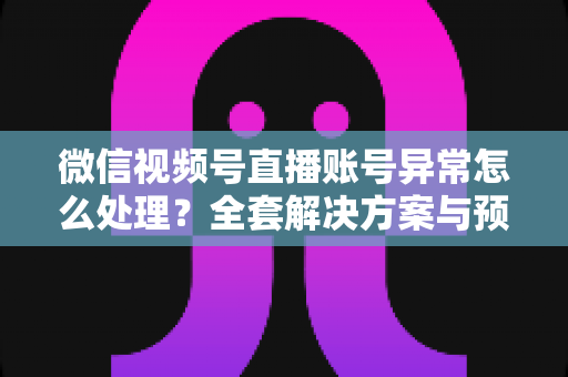 微信视频号直播账号异常怎么处理？全套解决方案与预防指南助你快速恢复直播