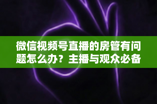 微信视频号直播的房管有问题怎么办?主播与观众必备的全流程解决方案指南 微信视频号直播的房管有问题怎么办?主播与观众必备的全流程解决方案指南