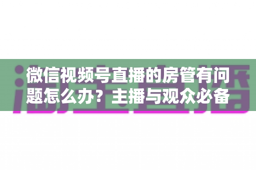 微信视频号直播的房管有问题怎么办？主播与观众必备的全流程解决方案指南