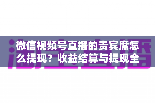 微信视频号直播的贵宾席怎么提现?收益结算与提现全流程一文讲清 微信视频号直播的贵宾席怎么提现?收益结算与提现全流程一文讲清