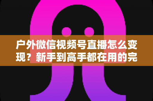 户外微信视频号直播怎么变现?新手到高手都在用的完整变现攻略 户外微信视频号直播怎么变现?新手到高手都在用的完整变现攻略