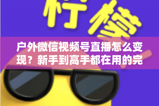 户外微信视频号直播怎么变现?新手到高手都在用的完整变现攻略 户外微信视频号直播怎么变现?新手到高手都在用的完整变现攻略