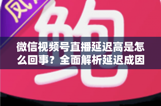 微信视频号直播延迟高是怎么回事?全面解析延迟成因与高效解决方法指南 微信视频号直播延迟高是怎么回事?全面解析延迟成因与高效解决方法指南