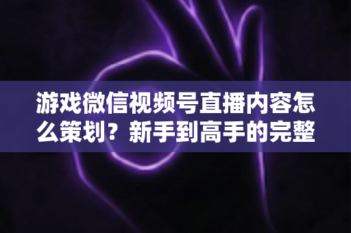 游戏微信视频号直播内容怎么策划?新手到高手的完整实战指南 游戏微信视频号直播内容怎么策划?新手到高手的完整实战指南