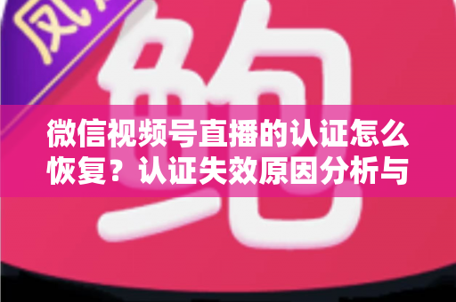 微信视频号直播的认证怎么恢复？认证失效原因分析与恢复全流程指南