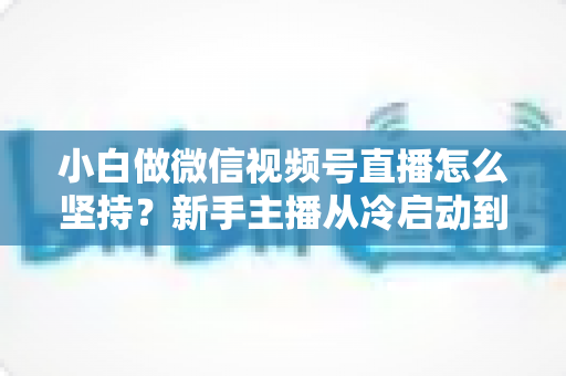 小白做微信视频号直播怎么坚持?新手主播从冷启动到稳定开播的实用成长指南 小白做微信视频号直播怎么坚持?新手主播从冷启动到稳定开播的实用成长指南