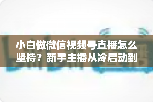 小白做微信视频号直播怎么坚持?新手主播从冷启动到稳定开播的实用成长指南 小白做微信视频号直播怎么坚持?新手主播从冷启动到稳定开播的实用成长指南