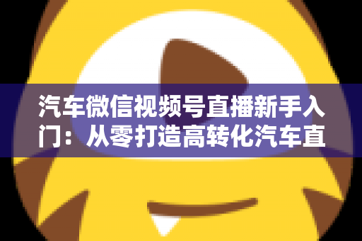 汽车微信视频号直播新手入门:从零打造高转化汽车直播间的实战指南 汽车微信视频号直播新手入门:从零打造高转化汽车直播间的实战指南