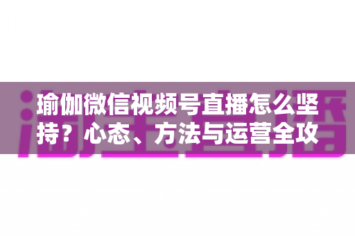 瑜伽微信视频号直播怎么坚持?心态、方法与运营全攻略,助你从三分钟热度到稳定开播 瑜伽微信视频号直播怎么坚持?心态、方法与运营全攻略,助你从三分钟热度到稳定开播