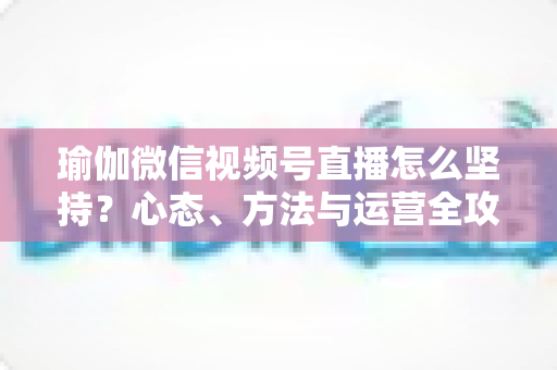 瑜伽微信视频号直播怎么坚持?心态、方法与运营全攻略,助你从三分钟热度到稳定开播 瑜伽微信视频号直播怎么坚持?心态、方法与运营全攻略,助你从三分钟热度到稳定开播