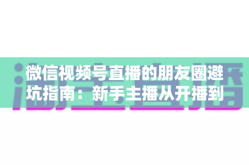 微信视频号直播的朋友圈避坑指南：新手主播从开播到涨粉的实战避雷手册