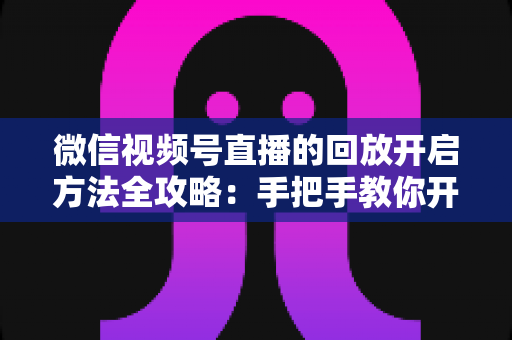 微信视频号直播的回放开启方法全攻略:手把手教你开启、管理与回看直播回放 微信视频号直播的回放开启方法全攻略:手把手教你开启、管理与回看直播回放