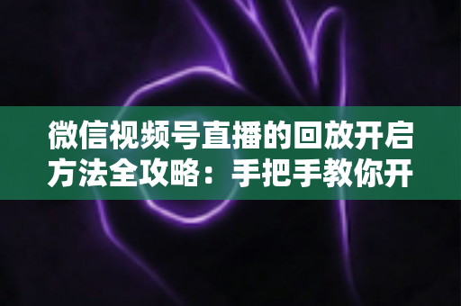 微信视频号直播的回放开启方法全攻略：手把手教你开启、管理与回看直播回放