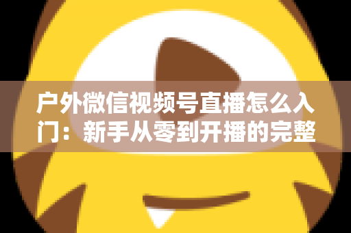 户外微信视频号直播怎么入门：新手从零到开播的完整实操指南