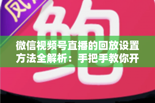 微信视频号直播的回放设置方法全解析：手把手教你开启、管理与利用直播回放，让每一场直播都不白白浪费