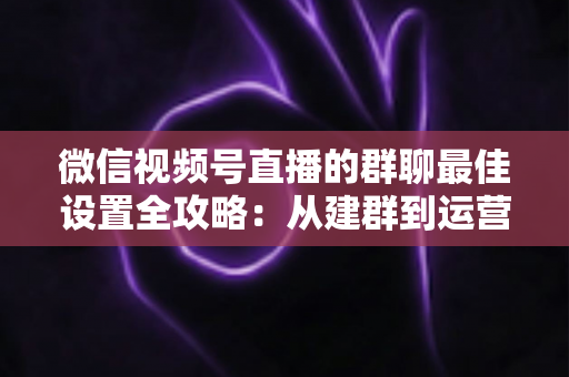 微信视频号直播的群聊最佳设置全攻略:从建群到运营的一站式实战指南 微信视频号直播的群聊最佳设置全攻略:从建群到运营的一站式实战指南