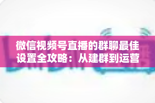 微信视频号直播的群聊最佳设置全攻略:从建群到运营的一站式实战指南 微信视频号直播的群聊最佳设置全攻略:从建群到运营的一站式实战指南