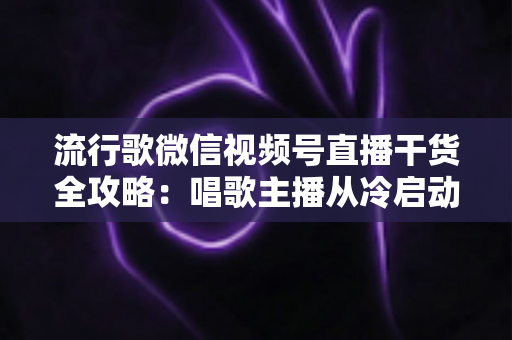 流行歌微信视频号直播干货全攻略:唱歌主播从冷启动到稳定变现的实战指南 流行歌微信视频号直播干货全攻略:唱歌主播从冷启动到稳定变现的实战指南