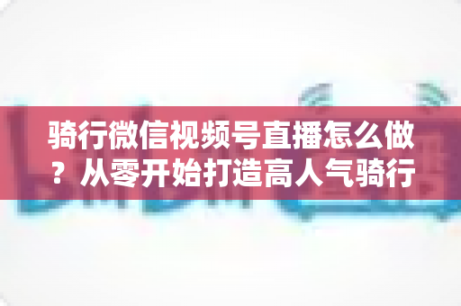 骑行微信视频号直播怎么做?从零开始打造高人气骑行直播间的完整实战指南 骑行微信视频号直播怎么做?从零开始打造高人气骑行直播间的完整实战指南