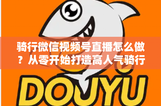 骑行微信视频号直播怎么做?从零开始打造高人气骑行直播间的完整实战指南 骑行微信视频号直播怎么做?从零开始打造高人气骑行直播间的完整实战指南