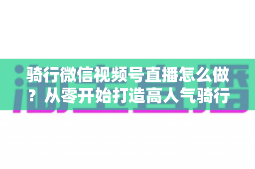 骑行微信视频号直播怎么做?从零开始打造高人气骑行直播间的完整实战指南 骑行微信视频号直播怎么做?从零开始打造高人气骑行直播间的完整实战指南