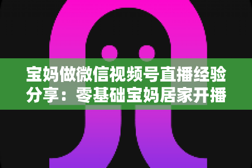 宝妈做微信视频号直播经验分享:零基础宝妈居家开播实战全攻略 宝妈做微信视频号直播经验分享:零基础宝妈居家开播实战全攻略