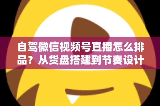 自驾微信视频号直播怎么排品？从货盘搭建到节奏设计的实战全攻略