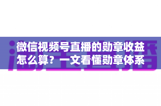 微信视频号直播的勋章收益怎么算？一文看懂勋章体系、分成比例与提现全流程