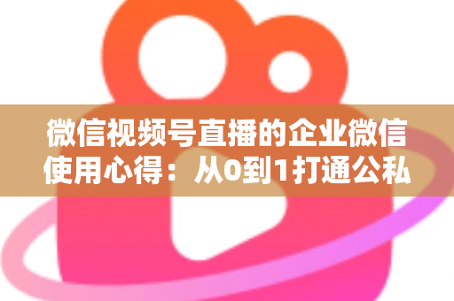 微信视频号直播的企业微信使用心得：从0到1打通公私域流量的全流程实战指南