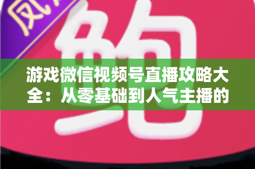 游戏微信视频号直播攻略大全：从零基础到人气主播的实战指南
