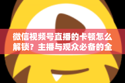 微信视频号直播的卡顿怎么解锁？主播与观众必备的全流程优化指南