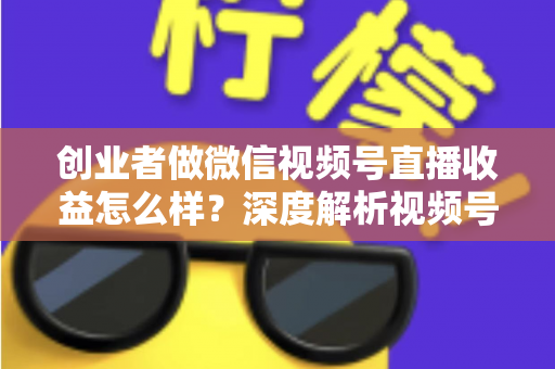 创业者做微信视频号直播收益怎么样？深度解析视频号直播的真实收益、变现模式与实操攻略
