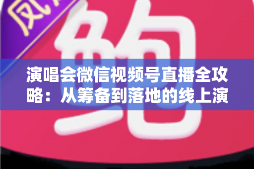 演唱会微信视频号直播全攻略：从筹备到落地的线上演出实战指南