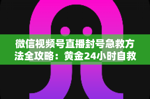 微信视频号直播封号急救方法全攻略：黄金24小时自救指南，助你快速恢复直播权限