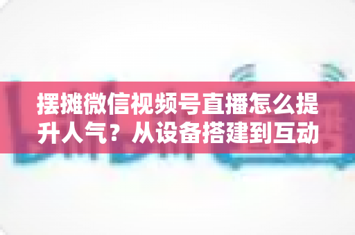 摆摊微信视频号直播怎么提升人气？从设备搭建到互动留人的全流程实战指南