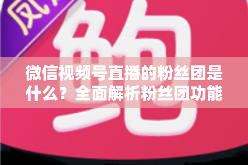 微信视频号直播的粉丝团是什么？全面解析粉丝团功能、加入方法与运营价值