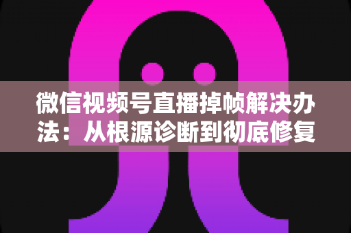 微信视频号直播掉帧解决办法：从根源诊断到彻底修复的完整攻略