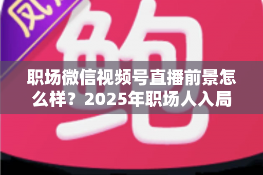 职场微信视频号直播前景怎么样？2025年职场人入局直播带货与个人IP的机遇趋势深度解析