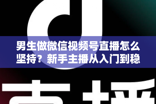 男生做微信视频号直播怎么坚持？新手主播从入门到稳定开播的完整生存指南