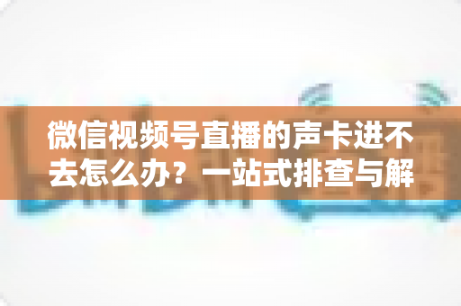 微信视频号直播的声卡进不去怎么办?一站式排查与解决方案全攻略 微信视频号直播的声卡进不去怎么办?一站式排查与解决方案全攻略