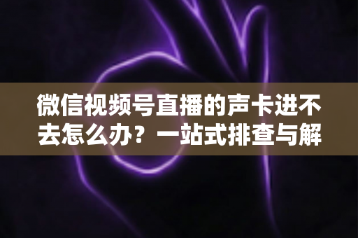 微信视频号直播的声卡进不去怎么办?一站式排查与解决方案全攻略 微信视频号直播的声卡进不去怎么办?一站式排查与解决方案全攻略