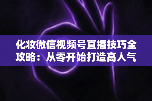 化妆微信视频号直播技巧全攻略:从零开始打造高人气、高转化的美妆直播间实战指南 化妆微信视频号直播技巧全攻略:从零开始打造高人气、高转化的美妆直播间实战指南