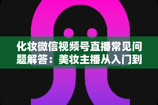化妆微信视频号直播常见问题解答：美妆主播从入门到精通的全方位实战指南