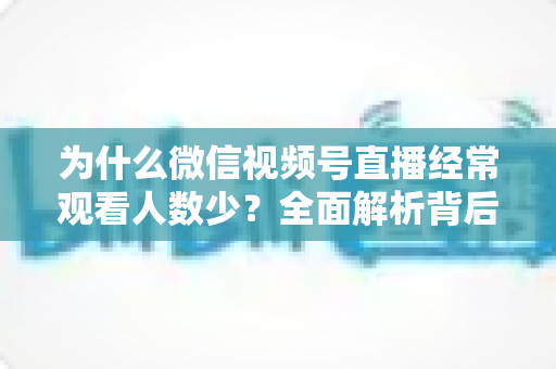 为什么微信视频号直播经常观看人数少？全面解析背后原因与高效破局方法