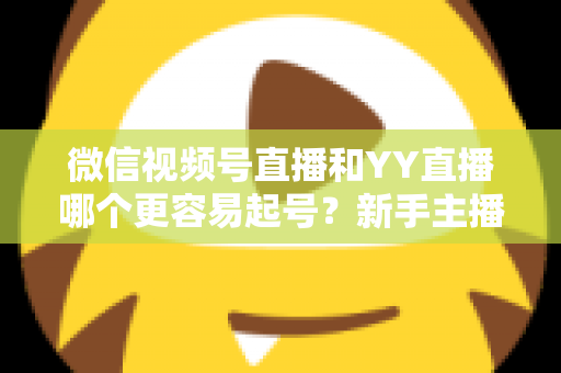 微信视频号直播和YY直播哪个更容易起号?新手主播平台选择深度解析与实战指南 微信视频号直播和YY直播哪个更容易起号?新手主播平台选择深度解析与实战指南