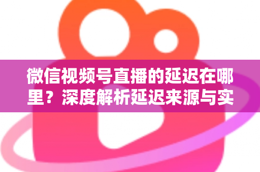 微信视频号直播的延迟在哪里?深度解析延迟来源与实用优化指南 微信视频号直播的延迟在哪里?深度解析延迟来源与实用优化指南