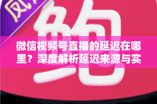微信视频号直播的延迟在哪里?深度解析延迟来源与实用优化指南 微信视频号直播的延迟在哪里?深度解析延迟来源与实用优化指南